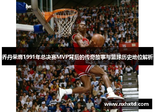 乔丹荣膺1991年总决赛MVP背后的传奇故事与篮球历史地位解析